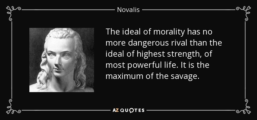 The ideal of morality has no more dangerous rival than the ideal of highest strength, of most powerful life. It is the maximum of the savage. - Novalis