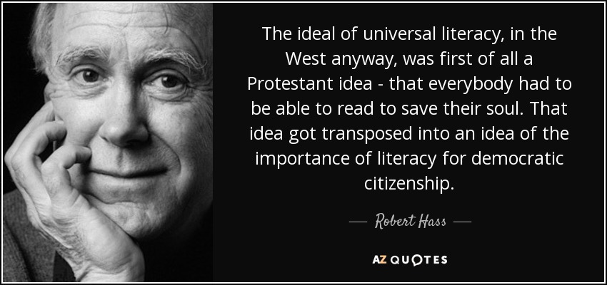 The ideal of universal literacy, in the West anyway, was first of all a Protestant idea - that everybody had to be able to read to save their soul. That idea got transposed into an idea of the importance of literacy for democratic citizenship. - Robert Hass