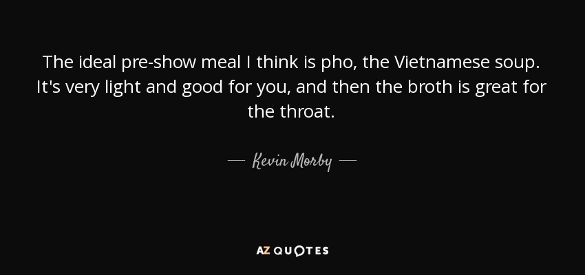 The ideal pre-show meal I think is pho, the Vietnamese soup. It's very light and good for you, and then the broth is great for the throat. - Kevin Morby