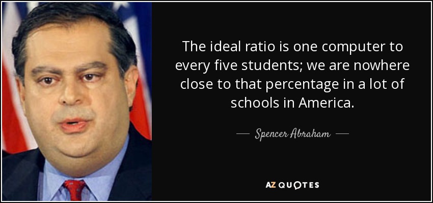 The ideal ratio is one computer to every five students; we are nowhere close to that percentage in a lot of schools in America. - Spencer Abraham