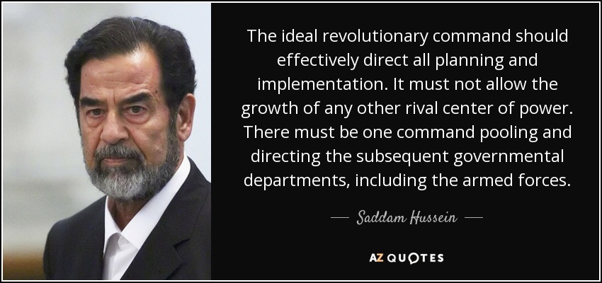 The ideal revolutionary command should effectively direct all planning and implementation. It must not allow the growth of any other rival center of power. There must be one command pooling and directing the subsequent governmental departments, including the armed forces. - Saddam Hussein