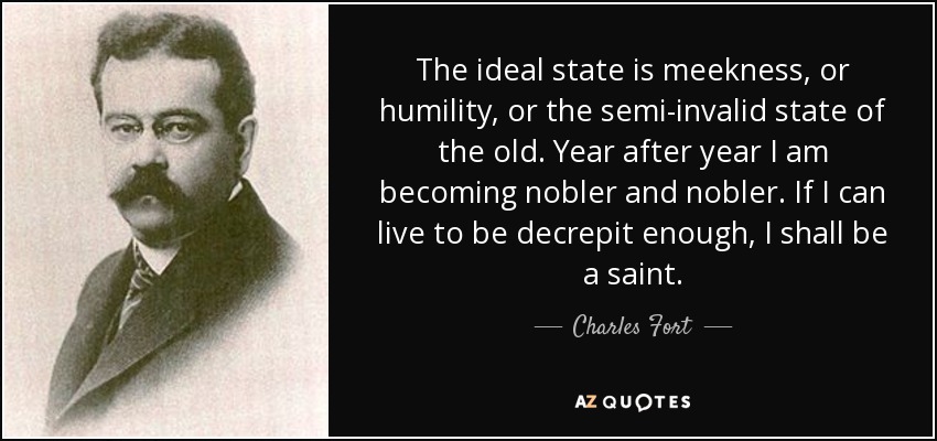 The ideal state is meekness, or humility, or the semi-invalid state of the old. Year after year I am becoming nobler and nobler. If I can live to be decrepit enough, I shall be a saint. - Charles Fort