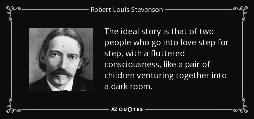 The ideal story is that of two people who go into love step for step, with a fluttered consciousness, like a pair of children venturing together into a dark room. - Robert Louis Stevenson