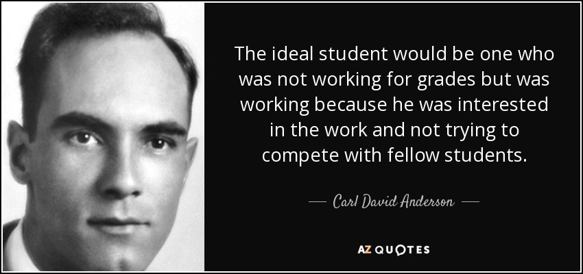 The ideal student would be one who was not working for grades but was working because he was interested in the work and not trying to compete with fellow students. - Carl David Anderson