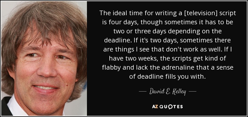 The ideal time for writing a [television] script is four days, though sometimes it has to be two or three days depending on the deadline. If it's two days, sometimes there are things I see that don't work as well. If I have two weeks, the scripts get kind of flabby and lack the adrenaline that a sense of deadline fills you with. - David E. Kelley