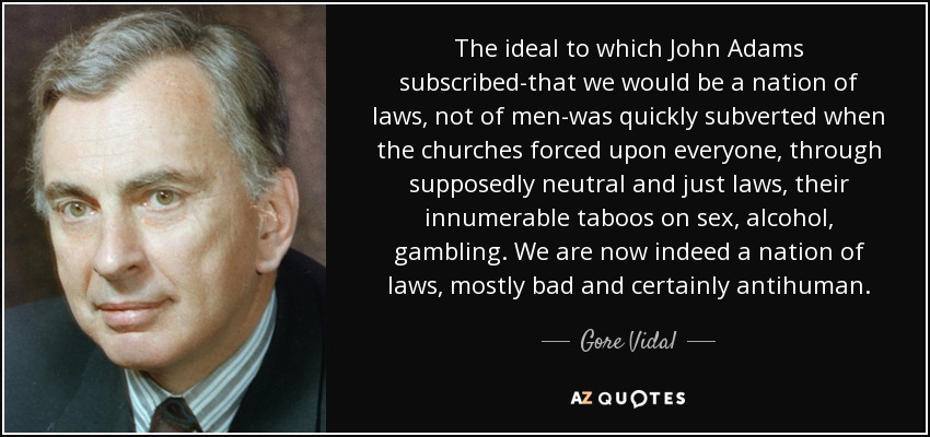 The ideal to which John Adams subscribed-that we would be a nation of laws, not of men-was quickly subverted when the churches forced upon everyone, through supposedly neutral and just laws, their innumerable taboos on sex, alcohol, gambling. We are now indeed a nation of laws, mostly bad and certainly antihuman. - Gore Vidal
