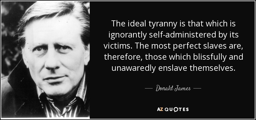 The ideal tyranny is that which is ignorantly self-administered by its victims. The most perfect slaves are, therefore, those which blissfully and unawaredly enslave themselves. - Donald James