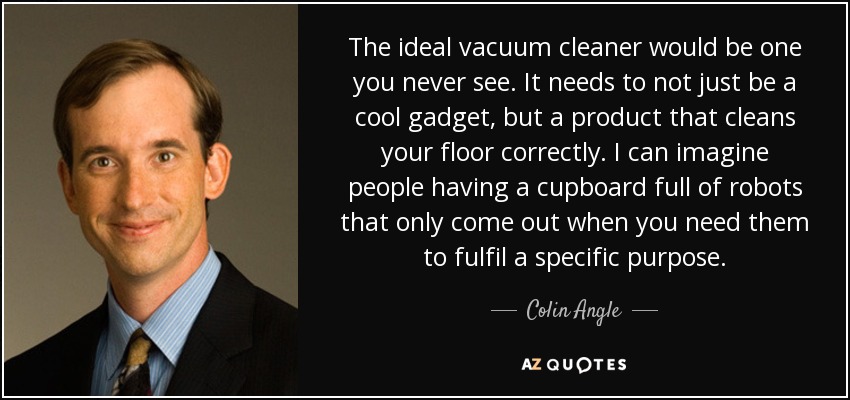 The ideal vacuum cleaner would be one you never see. It needs to not just be a cool gadget, but a product that cleans your floor correctly. I can imagine people having a cupboard full of robots that only come out when you need them to fulfil a specific purpose. - Colin Angle
