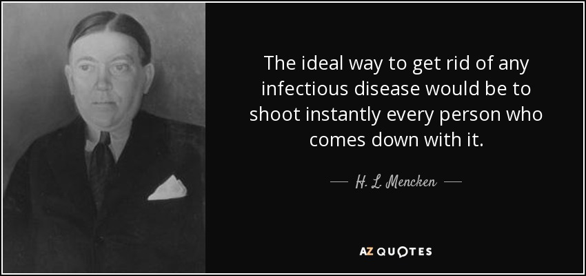 The ideal way to get rid of any infectious disease would be to shoot instantly every person who comes down with it. - H. L. Mencken