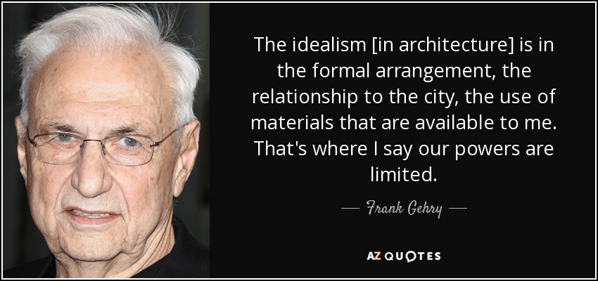 The idealism [in architecture] is in the formal arrangement, the relationship to the city, the use of materials that are available to me. That's where I say our powers are limited. - Frank Gehry