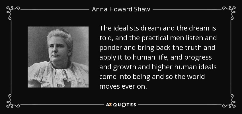 The idealists dream and the dream is told, and the practical men listen and ponder and bring back the truth and apply it to human life, and progress and growth and higher human ideals come into being and so the world moves ever on. - Anna Howard Shaw