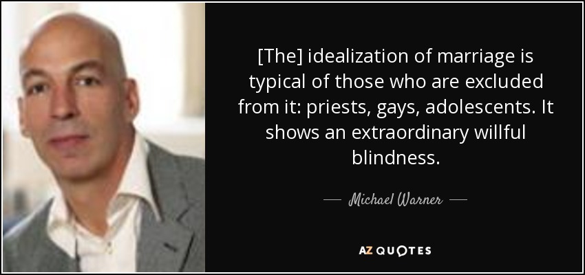 [The] idealization of marriage is typical of those who are excluded from it: priests, gays, adolescents. It shows an extraordinary willful blindness. - Michael Warner