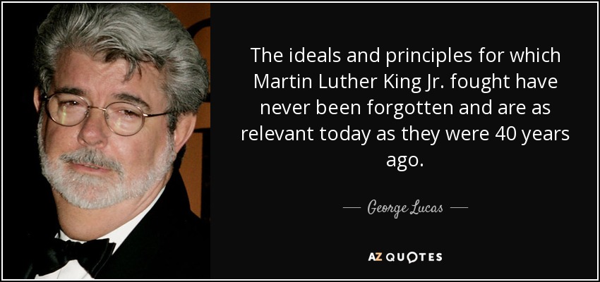 The ideals and principles for which Martin Luther King Jr. fought have never been forgotten and are as relevant today as they were 40 years ago. - George Lucas