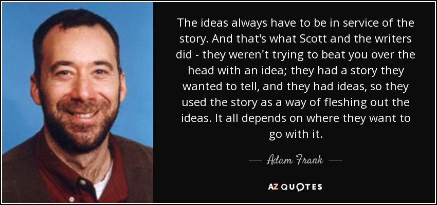 The ideas always have to be in service of the story. And that's what Scott and the writers did - they weren't trying to beat you over the head with an idea; they had a story they wanted to tell, and they had ideas, so they used the story as a way of fleshing out the ideas. It all depends on where they want to go with it. - Adam Frank