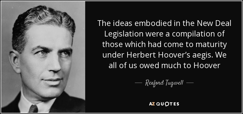 The ideas embodied in the New Deal Legislation were a compilation of those which had come to maturity under Herbert Hoover’s aegis. We all of us owed much to Hoover - Rexford Tugwell