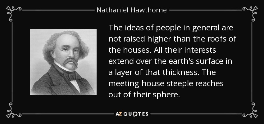 The ideas of people in general are not raised higher than the roofs of the houses. All their interests extend over the earth's surface in a layer of that thickness. The meeting-house steeple reaches out of their sphere. - Nathaniel Hawthorne