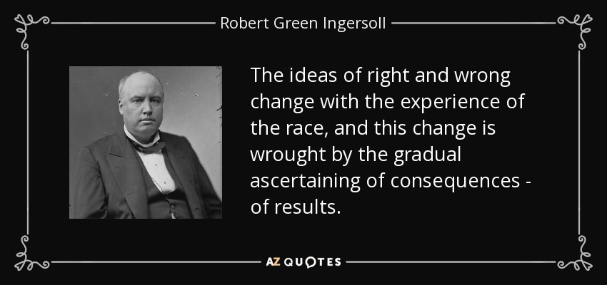 The ideas of right and wrong change with the experience of the race, and this change is wrought by the gradual ascertaining of consequences - of results. - Robert Green Ingersoll