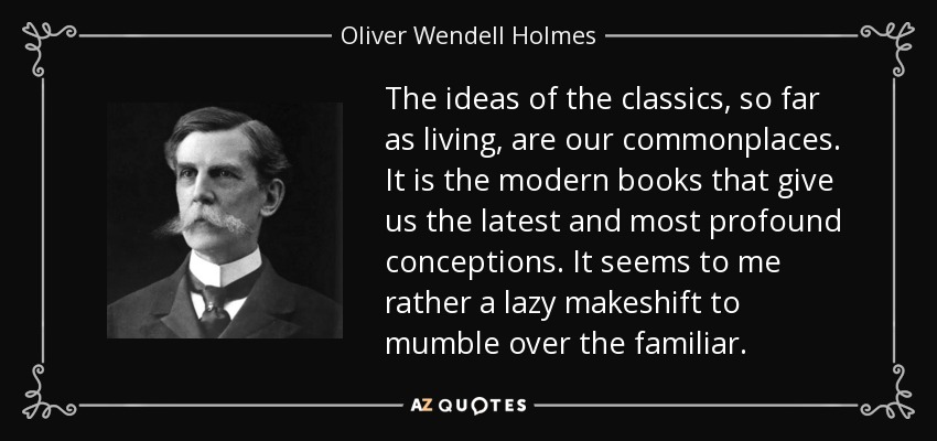 The ideas of the classics, so far as living, are our commonplaces. It is the modern books that give us the latest and most profound conceptions. It seems to me rather a lazy makeshift to mumble over the familiar. - Oliver Wendell Holmes, Jr.
