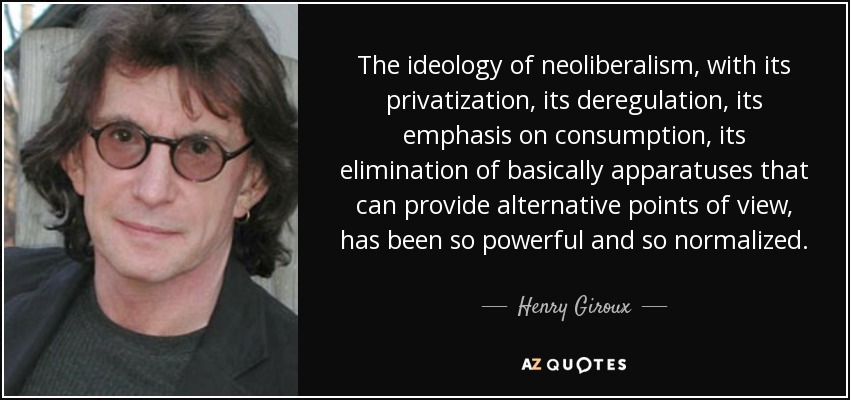 The ideology of neoliberalism, with its privatization, its deregulation, its emphasis on consumption, its elimination of basically apparatuses that can provide alternative points of view, has been so powerful and so normalized. - Henry Giroux
