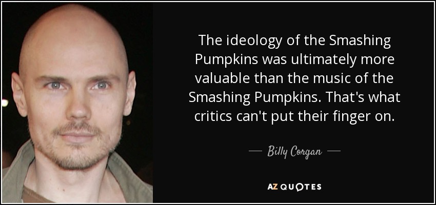 The ideology of the Smashing Pumpkins was ultimately more valuable than the music of the Smashing Pumpkins. That's what critics can't put their finger on. - Billy Corgan