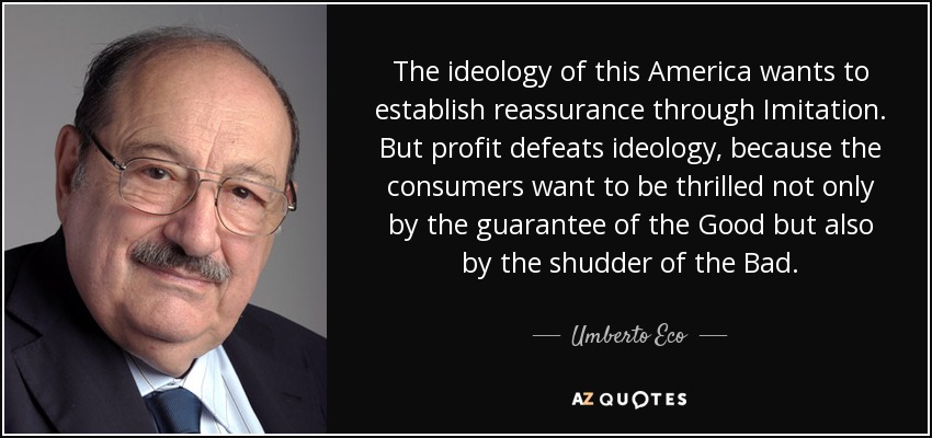 The ideology of this America wants to establish reassurance through Imitation. But profit defeats ideology, because the consumers want to be thrilled not only by the guarantee of the Good but also by the shudder of the Bad. - Umberto Eco