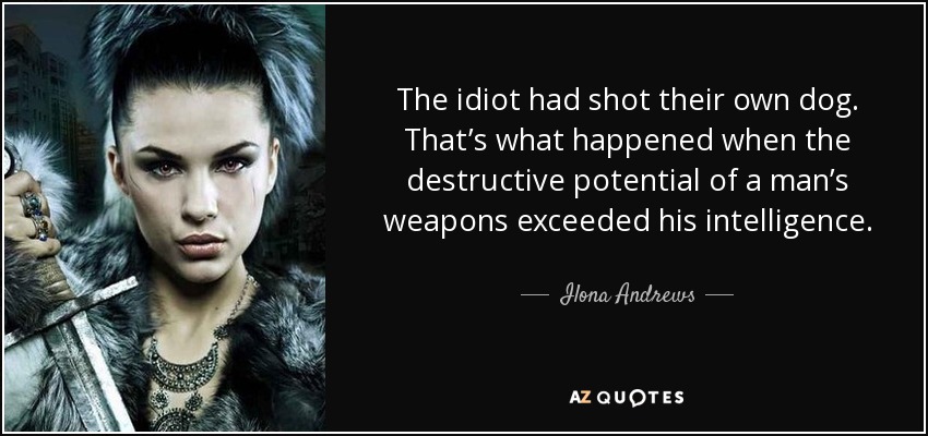 The idiot had shot their own dog. That’s what happened when the destructive potential of a man’s weapons exceeded his intelligence. - Ilona Andrews