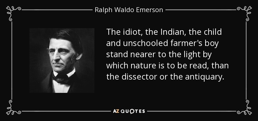 The idiot, the Indian, the child and unschooled farmer's boy stand nearer to the light by which nature is to be read, than the dissector or the antiquary. - Ralph Waldo Emerson