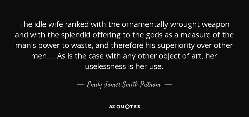 The idle wife ranked with the ornamentally wrought weapon and with the splendid offering to the gods as a measure of the man's power to waste, and therefore his superiority over other men. ... As is the case with any other object of art, her uselessness is her use. - Emily James Smith Putnam