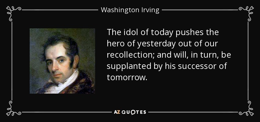 The idol of today pushes the hero of yesterday out of our recollection; and will, in turn, be supplanted by his successor of tomorrow. - Washington Irving