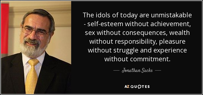 The idols of today are unmistakable - self-esteem without achievement, sex without consequences, wealth without responsibility, pleasure without struggle and experience without commitment. - Jonathan Sacks
