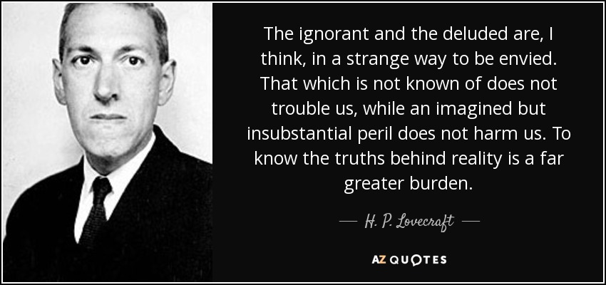 The ignorant and the deluded are, I think, in a strange way to be envied. That which is not known of does not trouble us, while an imagined but insubstantial peril does not harm us. To know the truths behind reality is a far greater burden. - H. P. Lovecraft