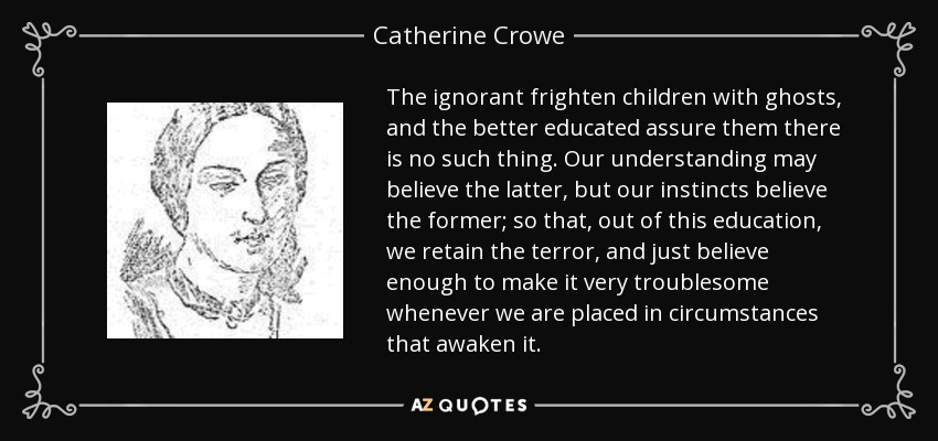 The ignorant frighten children with ghosts, and the better educated assure them there is no such thing. Our understanding may believe the latter, but our instincts believe the former; so that, out of this education, we retain the terror, and just believe enough to make it very troublesome whenever we are placed in circumstances that awaken it. - Catherine Crowe