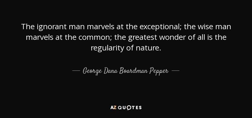 The ignorant man marvels at the exceptional; the wise man marvels at the common; the greatest wonder of all is the regularity of nature. - George Dana Boardman Pepper