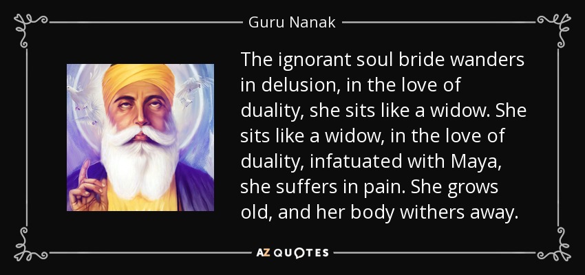 The ignorant soul bride wanders in delusion, in the love of duality, she sits like a widow. She sits like a widow, in the love of duality, infatuated with Maya, she suffers in pain. She grows old, and her body withers away. - Guru Nanak