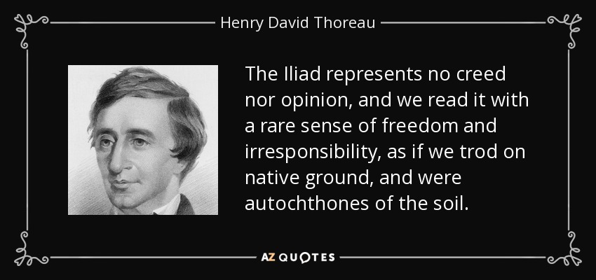 The Iliad represents no creed nor opinion, and we read it with a rare sense of freedom and irresponsibility, as if we trod on native ground, and were autochthones of the soil. - Henry David Thoreau