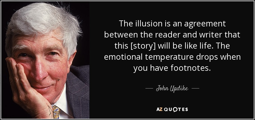 The illusion is an agreement between the reader and writer that this [story] will be like life. The emotional temperature drops when you have footnotes. - John Updike