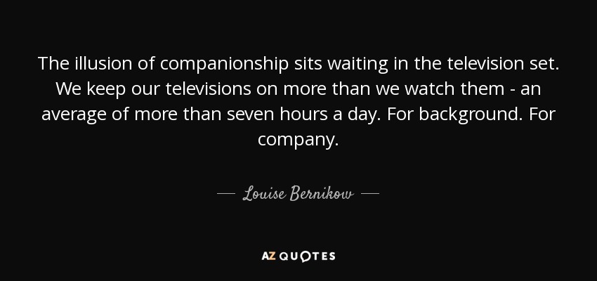 The illusion of companionship sits waiting in the television set. We keep our televisions on more than we watch them - an average of more than seven hours a day. For background. For company. - Louise Bernikow