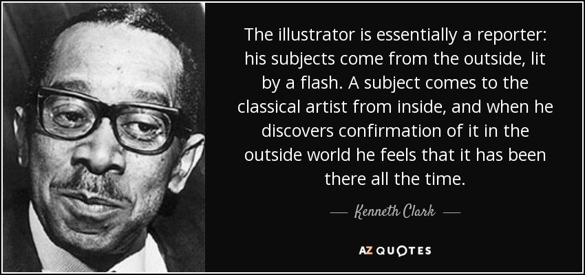 The illustrator is essentially a reporter: his subjects come from the outside, lit by a flash. A subject comes to the classical artist from inside, and when he discovers confirmation of it in the outside world he feels that it has been there all the time. - Kenneth Clark