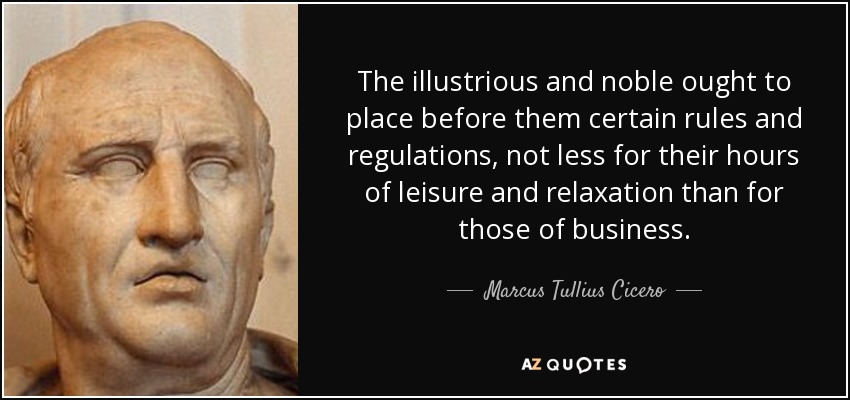 The illustrious and noble ought to place before them certain rules and regulations, not less for their hours of leisure and relaxation than for those of business. - Marcus Tullius Cicero