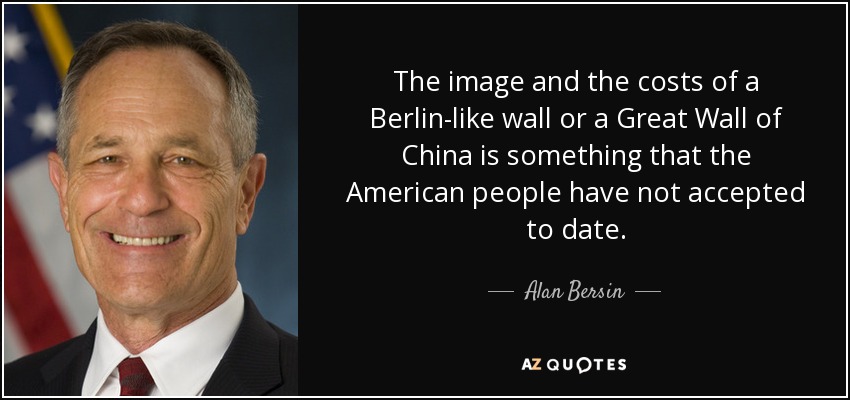 The image and the costs of a Berlin-like wall or a Great Wall of China is something that the American people have not accepted to date. - Alan Bersin