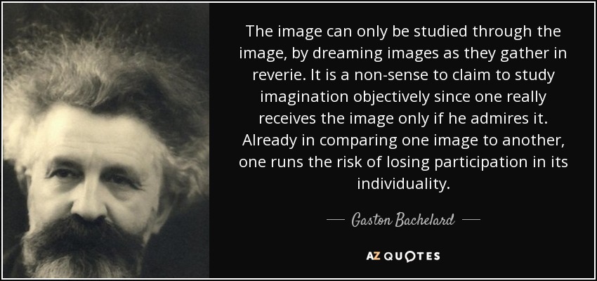 The image can only be studied through the image, by dreaming images as they gather in reverie. It is a non-sense to claim to study imagination objectively since one really receives the image only if he admires it. Already in comparing one image to another, one runs the risk of losing participation in its individuality. - Gaston Bachelard