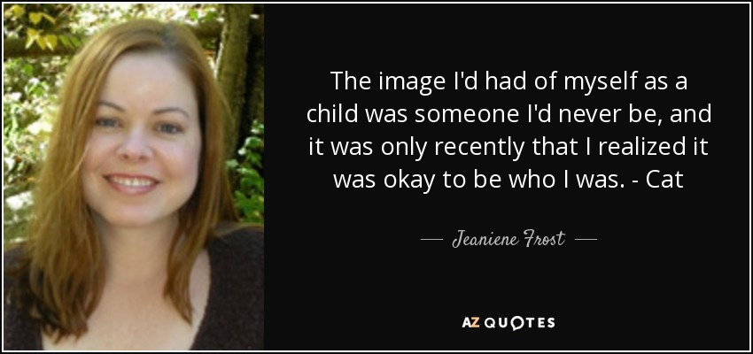 The image I'd had of myself as a child was someone I'd never be, and it was only recently that I realized it was okay to be who I was. - Cat - Jeaniene Frost