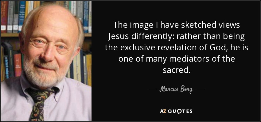 The image I have sketched views Jesus differently: rather than being the exclusive revelation of God, he is one of many mediators of the sacred. - Marcus Borg
