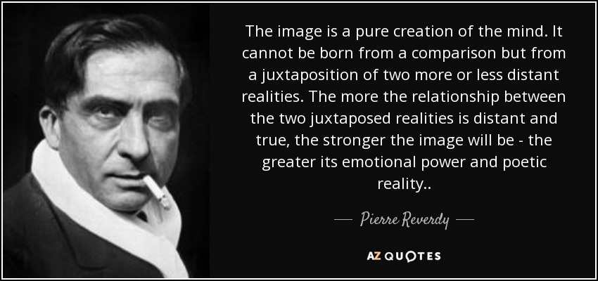 The image is a pure creation of the mind. It cannot be born from a comparison but from a juxtaposition of two more or less distant realities. The more the relationship between the two juxtaposed realities is distant and true, the stronger the image will be - the greater its emotional power and poetic reality.. - Pierre Reverdy
