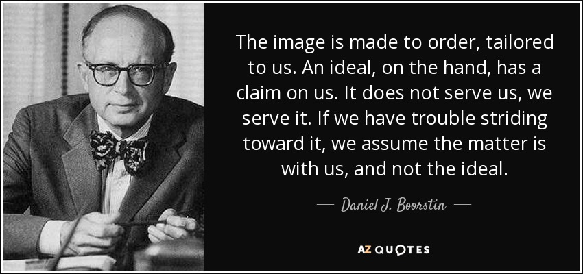 The image is made to order, tailored to us. An ideal, on the hand, has a claim on us. It does not serve us, we serve it. If we have trouble striding toward it, we assume the matter is with us, and not the ideal. - Daniel J. Boorstin
