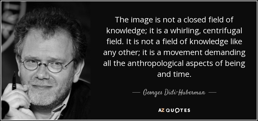 The image is not a closed field of knowledge; it is a whirling, centrifugal field. It is not a field of knowledge like any other; it is a movement demanding all the anthropological aspects of being and time. - Georges Didi-Huberman