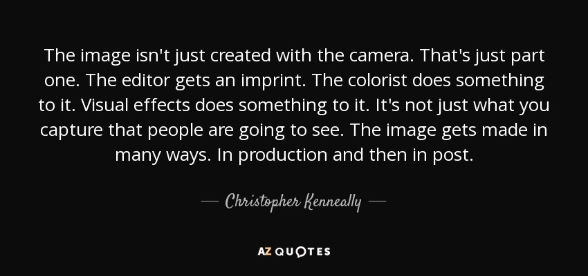 The image isn't just created with the camera. That's just part one. The editor gets an imprint. The colorist does something to it. Visual effects does something to it. It's not just what you capture that people are going to see. The image gets made in many ways. In production and then in post. - Christopher Kenneally