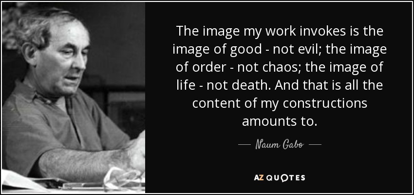 The image my work invokes is the image of good - not evil; the image of order - not chaos; the image of life - not death. And that is all the content of my constructions amounts to. - Naum Gabo