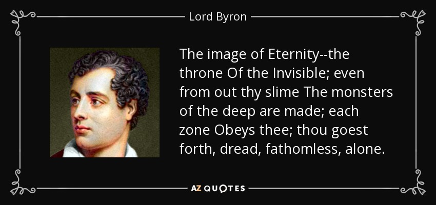 The image of Eternity--the throne Of the Invisible; even from out thy slime The monsters of the deep are made; each zone Obeys thee; thou goest forth, dread, fathomless, alone. - Lord Byron