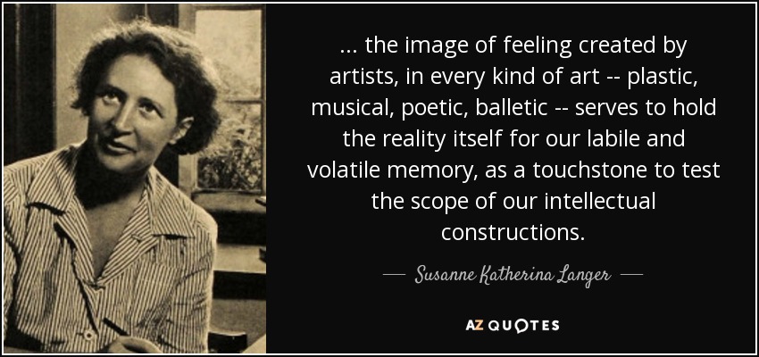 ... the image of feeling created by artists, in every kind of art -- plastic, musical, poetic, balletic -- serves to hold the reality itself for our labile and volatile memory, as a touchstone to test the scope of our intellectual constructions. - Susanne Katherina Langer